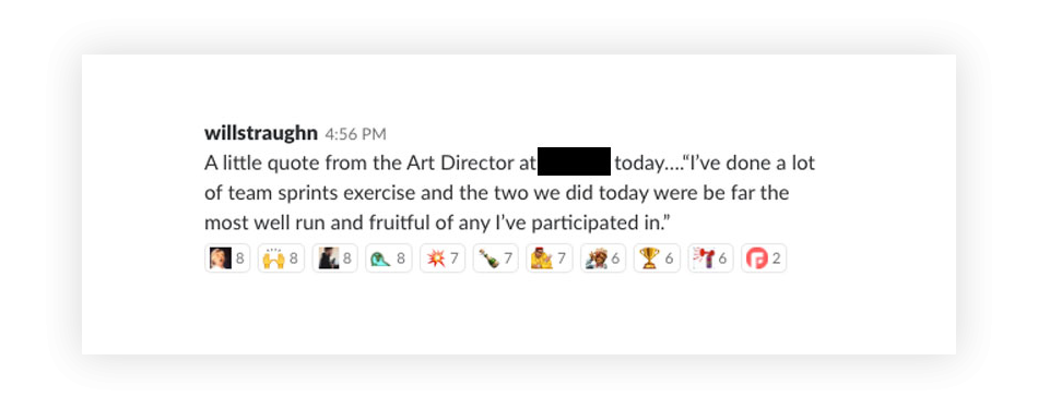 A screenshot of a message that reads 'A little quote from the Art Director at redacted today. 'I've done a lot of team sprints exercise and the two we did today were by far the most well run and fruitful of any I've participated in.'